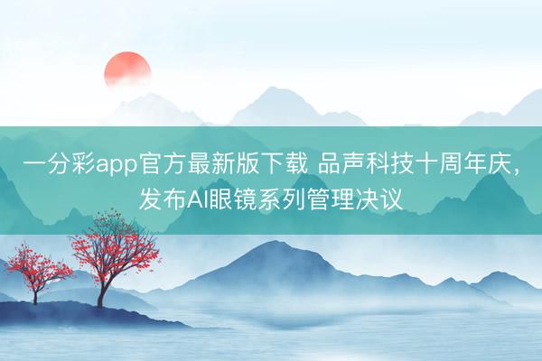 一分彩app官方最新版下载 品声科技十周年庆，发布AI眼镜系列管理决议