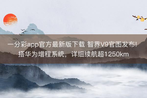 一分彩app官方最新版下载 智界V9官图发布! 搭华为增程系统，详细续航超1250km