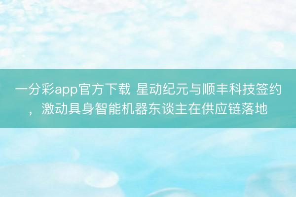 一分彩app官方下载 星动纪元与顺丰科技签约，激动具身智能机器东谈主在供应链落地