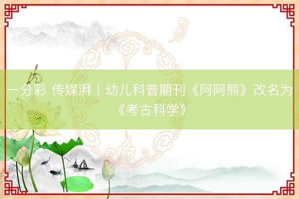 一分彩 传媒湃｜幼儿科普期刊《阿阿熊》改名为《考古科学》