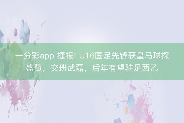 一分彩app 捷报! U16国足先锋获皇马球探盛赞，交班武磊，后年有望驻足西乙