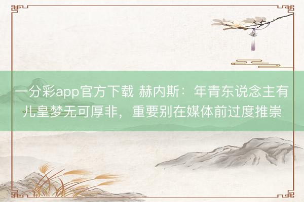 一分彩app官方下载 赫内斯：年青东说念主有儿皇梦无可厚非，重要别在媒体前过度推崇
