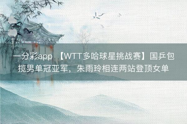 一分彩app 【WTT多哈球星挑战赛】国乒包揽男单冠亚军，朱雨玲相连两站登顶女单