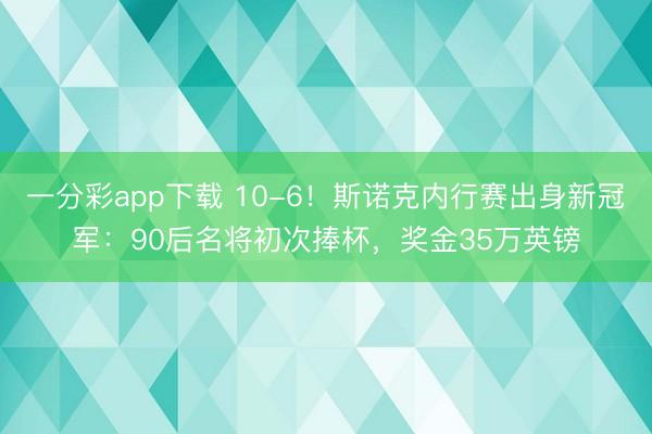 一分彩app下载 10-6！斯诺克内行赛出身新冠军：90后名将初次捧杯，奖金35万英镑