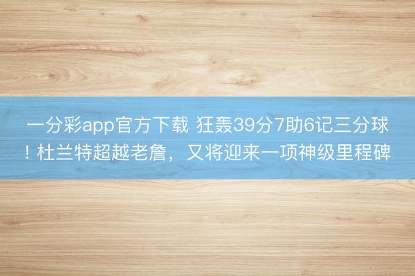一分彩app官方下载 狂轰39分7助6记三分球! 杜兰特超越老詹，又将迎来一项神级里程碑