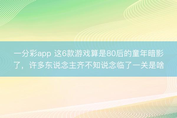一分彩app 这6款游戏算是80后的童年暗影了，许多东说念主齐不知说念临了一关是啥