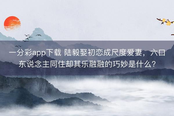 一分彩app下载 陆毅娶初恋成尺度爱妻，六口东说念主同住却其乐融融的巧妙是什么?