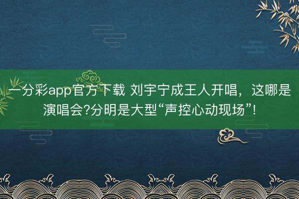 一分彩app官方下载 刘宇宁成王人开唱，这哪是演唱会?分明是大型“声控心动现场”!