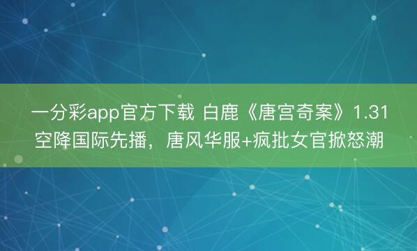 一分彩app官方下载 白鹿《唐宫奇案》1.31空降国际先播，唐风华服+疯批女官掀怒潮