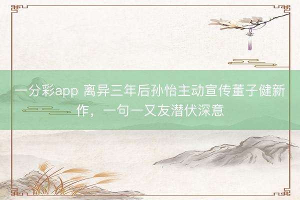 一分彩app 离异三年后孙怡主动宣传董子健新作,一句一又友潜伏深意