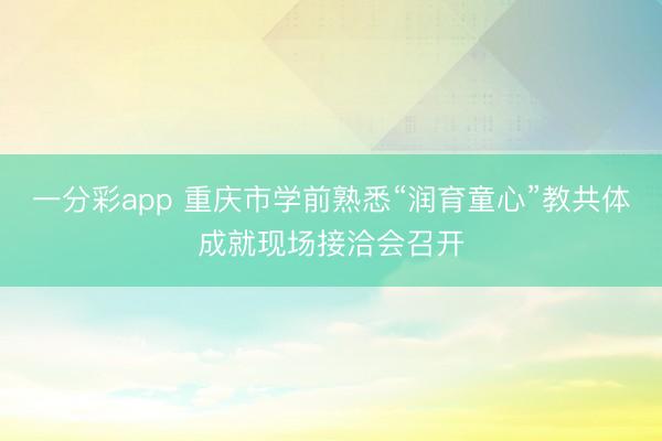 一分彩app 重庆市学前熟悉“润育童心”教共体成就现场接洽会召开