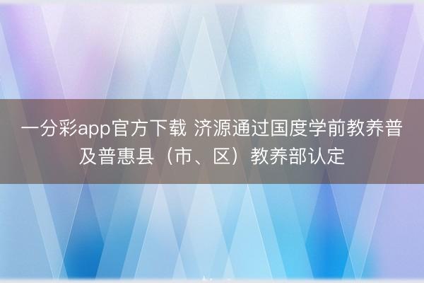 一分彩app官方下载 济源通过国度学前教养普及普惠县（市、区）教养部认定