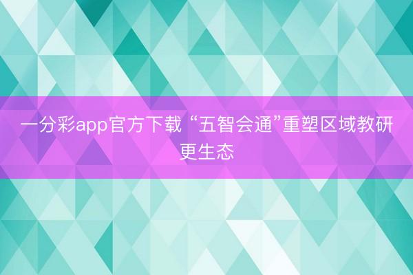 一分彩app官方下载 “五智会通”重塑区域教研更生态
