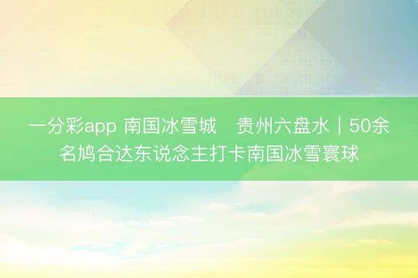 一分彩app 南国冰雪城・贵州六盘水｜50余名鸠合达东说念主打卡南国冰雪寰球