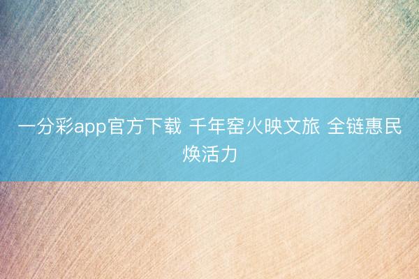 一分彩app官方下载 千年窑火映文旅 全链惠民焕活力