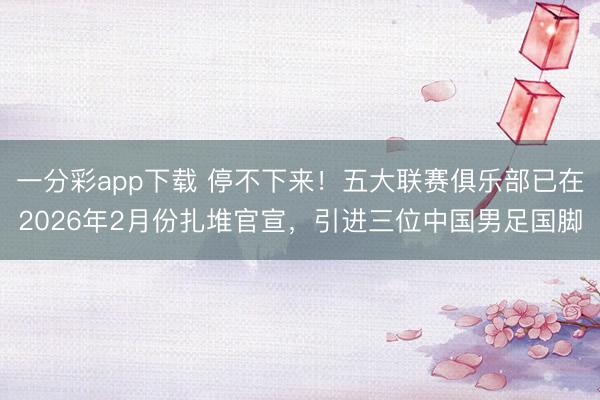 一分彩app下载 停不下来！五大联赛俱乐部已在2026年2月份扎堆官宣，引进三位中国男足国脚