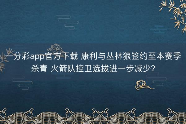 一分彩app官方下载 康利与丛林狼签约至本赛季杀青 火箭队控卫选拔进一步减少？