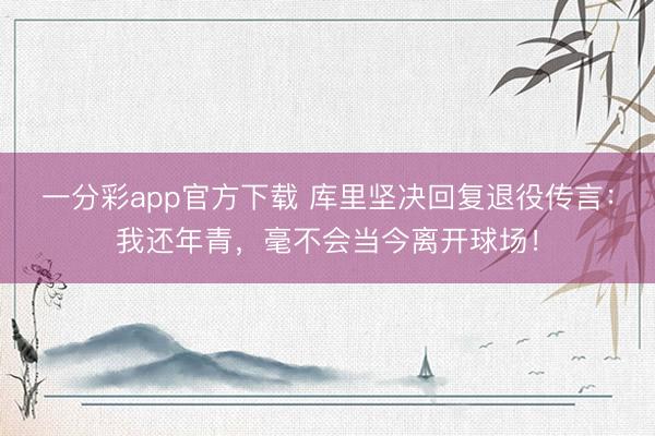 一分彩app官方下载 库里坚决回复退役传言：我还年青，毫不会当今离开球场！