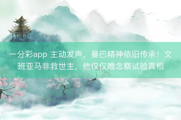 一分彩app 主动发声，曼巴精神依旧传承！文班亚马非救世主，他仅仅瞻念察试验真相