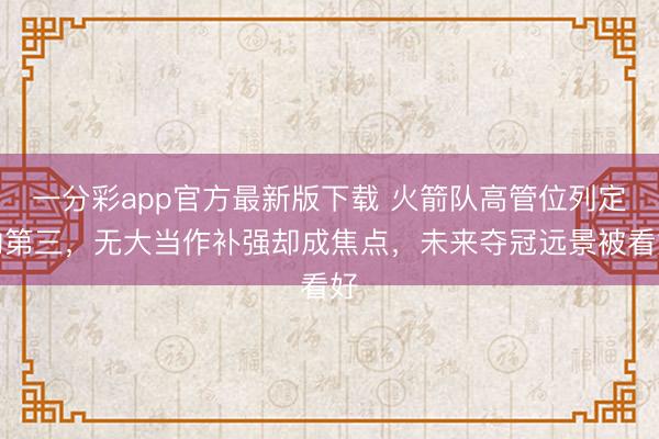 一分彩app官方最新版下载 火箭队高管位列定约第三，无大当作补强却成焦点，未来夺冠远景被看好