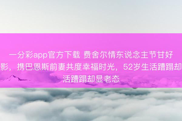一分彩app官方下载 费舍尔情东说念主节甘好意思合影，携巴恩斯前妻共度幸福时光，52岁生活蹧蹋却显老态