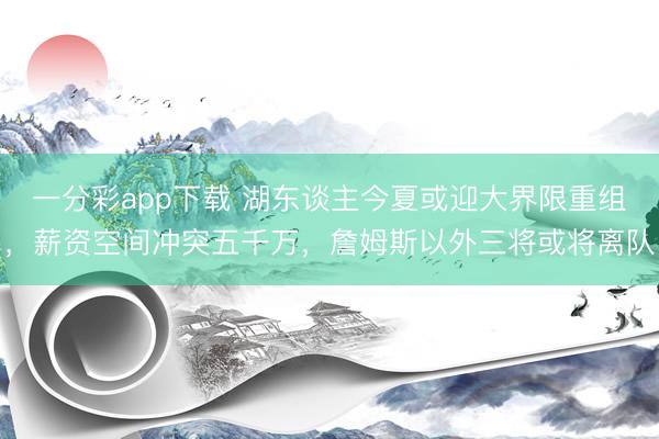 一分彩app下载 湖东谈主今夏或迎大界限重组，薪资空间冲突五千万，詹姆斯以外三将或将离队
