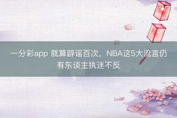 一分彩app 就算辟谣百次，NBA这5大流言仍有东谈主执迷不反