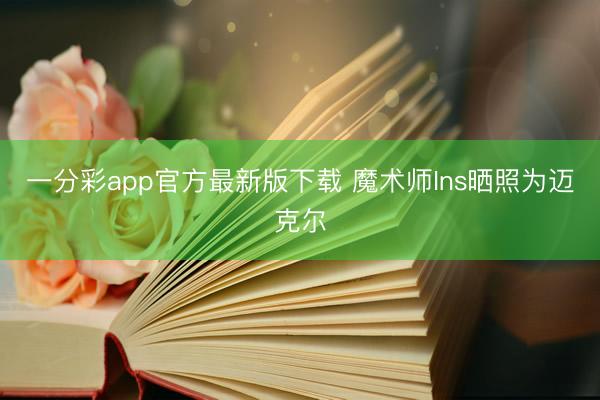 一分彩app官方最新版下载 魔术师Ins晒照为迈克尔