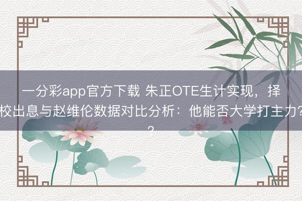 一分彩app官方下载 朱正OTE生计实现，择校出息与赵维伦数据对比分析：他能否大学打主力？