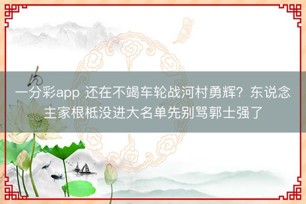 一分彩app 还在不竭车轮战河村勇辉？东说念主家根柢没进大名单先别骂郭士强了