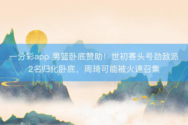 一分彩app 男篮卧底赞助！世初赛头号劲敌派2名归化卧底，周琦可能被火速召集