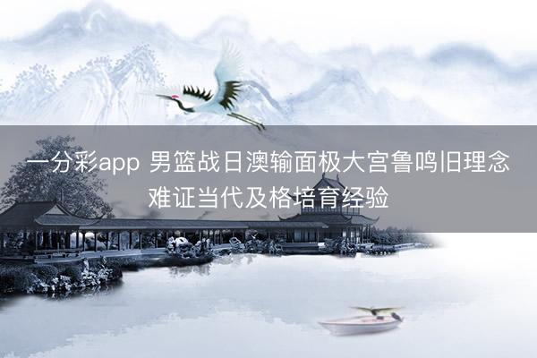 一分彩app 男篮战日澳输面极大宫鲁鸣旧理念难证当代及格培育经验
