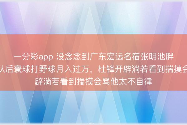 一分彩app 没念念到广东宏远名宿张明池胖成这样了，离队后寰球打野球月入过万，杜锋开辟淌若看到揣摸会骂他太不自律