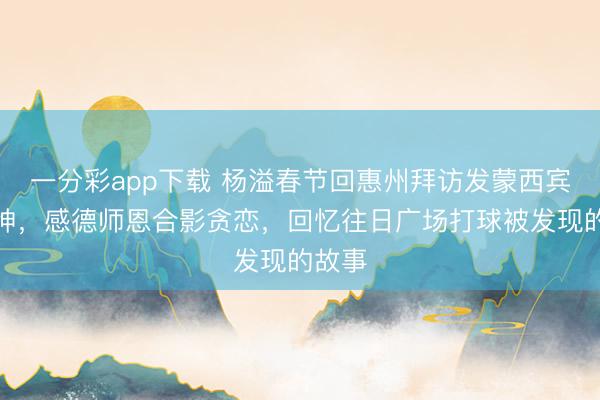 一分彩app下载 杨溢春节回惠州拜访发蒙西宾杨炎坤，感德师恩合影贪恋，回忆往日广场打球被发现的故事