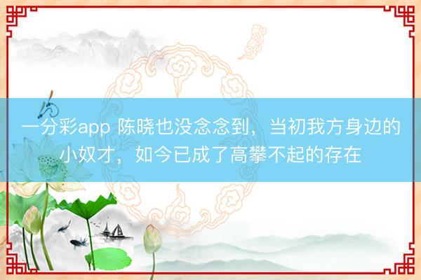一分彩app 陈晓也没念念到,当初我方身边的小奴才,如今已成了高攀不起的存在