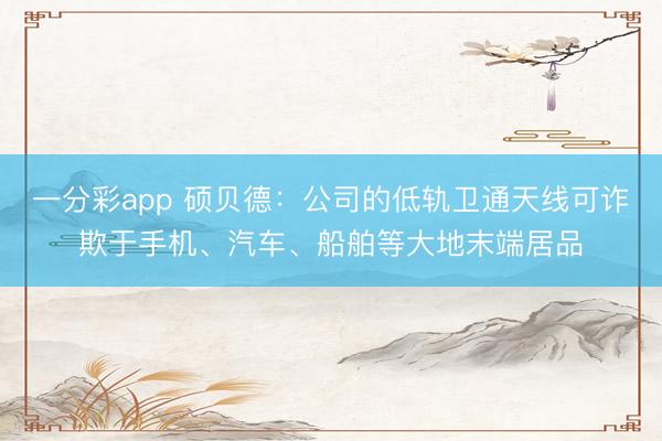 一分彩app 硕贝德：公司的低轨卫通天线可诈欺于手机、汽车、船舶等大地末端居品