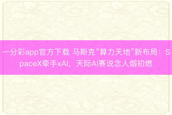 一分彩app官方下载 马斯克“算力天地”新布局：SpaceX牵手xAI，天际AI赛说念人烟初燃