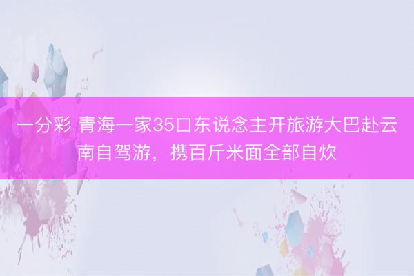 一分彩 青海一家35口东说念主开旅游大巴赴云南自驾游，携百斤米面全部自炊