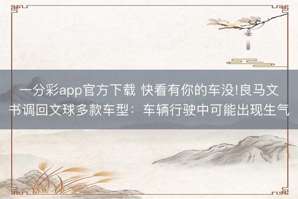 一分彩app官方下载 快看有你的车没!良马文书调回文球多款车型：车辆行驶中可能出现生气
