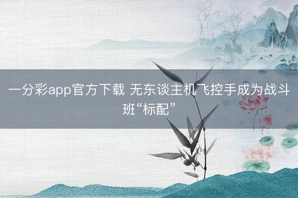 一分彩app官方下载 无东谈主机飞控手成为战斗班“标配”