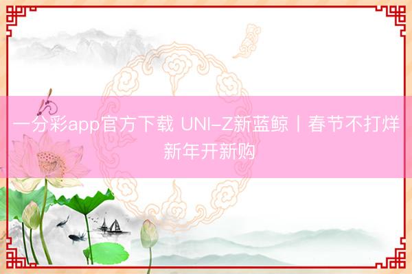 一分彩app官方下载 UNI-Z新蓝鲸丨春节不打烊 新年开新购