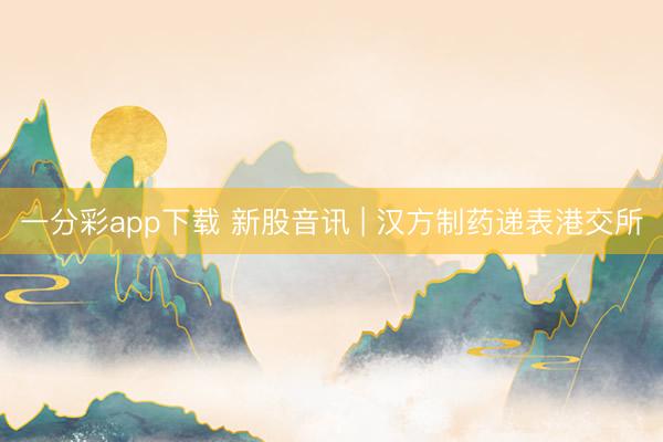 一分彩app下载 新股音讯 | 汉方制药递表港交所