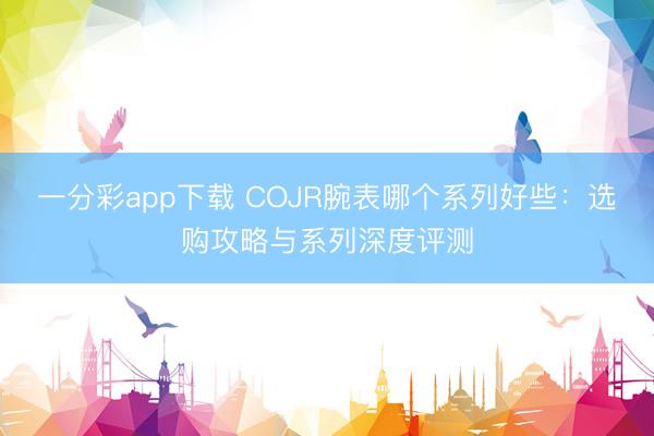 一分彩app下载 COJR腕表哪个系列好些：选购攻略与系列深度评测