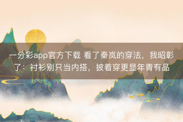 一分彩app官方下载 看了秦岚的穿法,我昭彰了:衬衫别只当内搭,披着穿更显年青有品