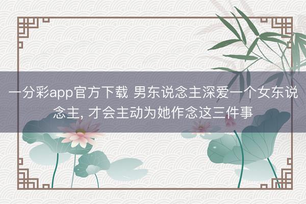 一分彩app官方下载 男东说念主深爱一个女东说念主， 才会主动为她作念这三件事