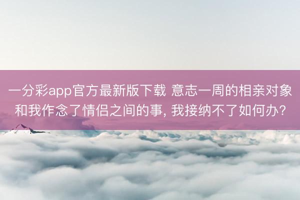 一分彩app官方最新版下载 意志一周的相亲对象和我作念了情侣之间的事， 我接纳不了如何办?