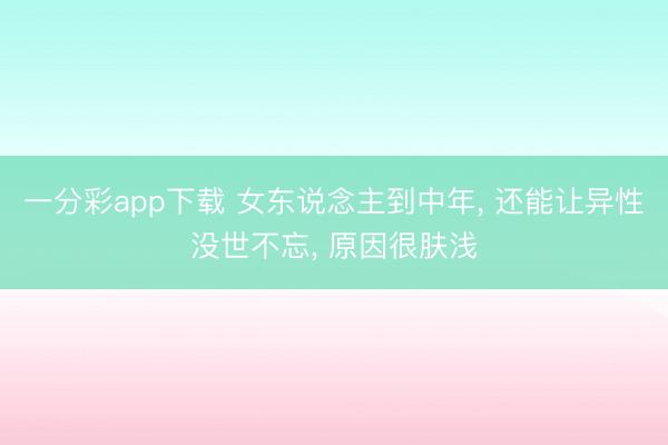 一分彩app下载 女东说念主到中年, 还能让异性没世不忘, 原因很肤浅