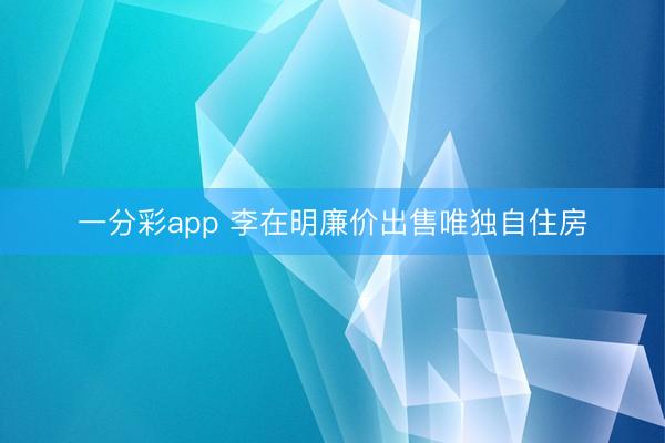 一分彩app 李在明廉价出售唯独自住房