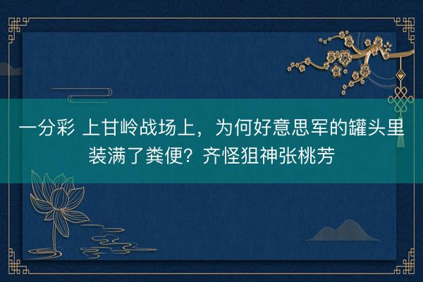 一分彩 上甘岭战场上,为何好意思军的罐头里装满了粪便?齐怪狙神张桃芳