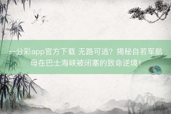 一分彩app官方下载 无路可逃？揭秘自若军航母在巴士海峡被闭塞的致命逆境！